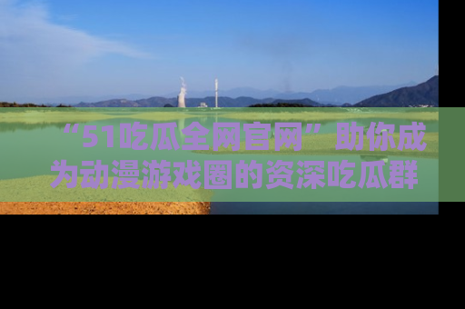 “51吃瓜全网官网”助你成为动漫游戏圈的资深吃瓜群众！