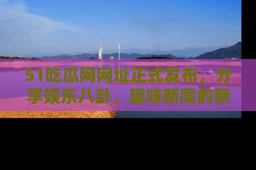 51吃瓜网网址正式发布,分享娱乐八卦、趣味新闻的新平台