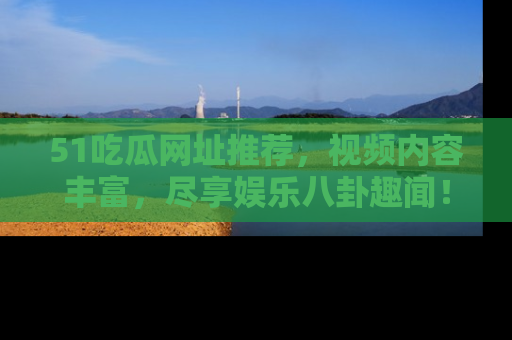 51吃瓜网址推荐,视频内容丰富,尽享娱乐八卦趣闻!