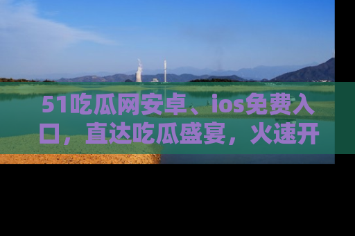 51吃瓜网安卓、ios免费入口,直达吃瓜盛宴,火速开启线上体验!