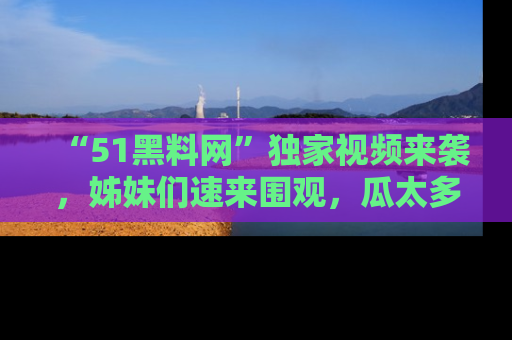 “51黑料网”独家视频来袭，姊妹们速来围观，瓜太多简直停不下来！