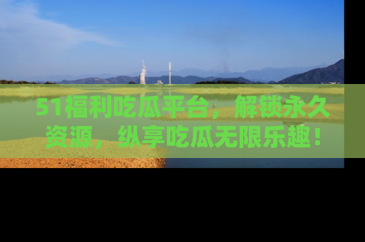 51福利吃瓜平台,解锁永久资源,纵享吃瓜无限乐趣!