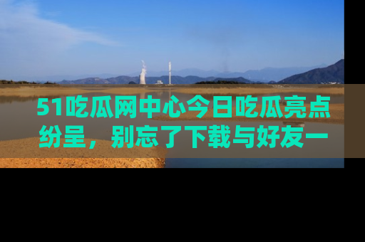 51吃瓜网中心今日吃瓜亮点纷呈,别忘了下载与好友一同分享!