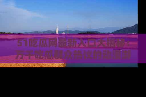 51吃瓜网最新入口大揭秘:万千吃瓜群众热议的动漫游戏事件