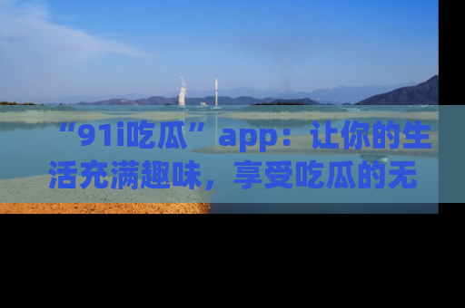 “91i吃瓜”app：让你的生活充满趣味，享受吃瓜的无限乐趣！