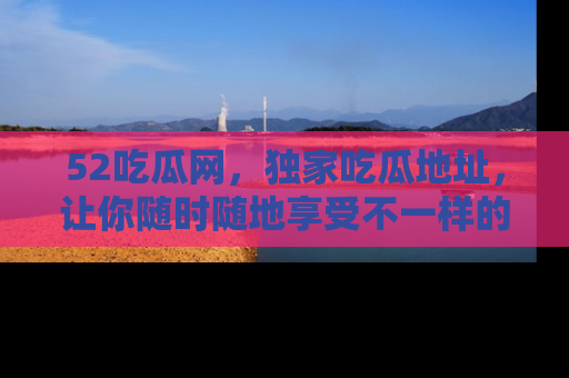 52吃瓜网,独家吃瓜地址,让你随时随地享受不一样的观看体验!