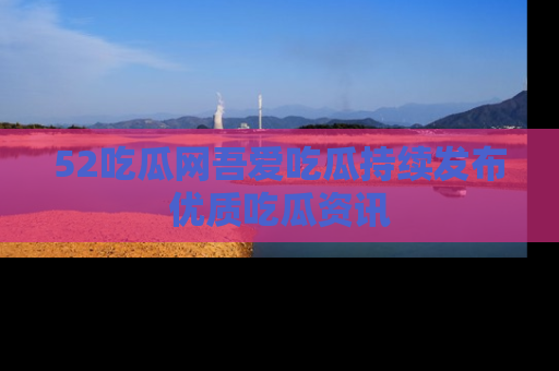 52吃瓜网吾爱吃瓜持续发布优质吃瓜资讯