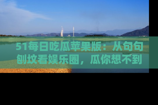 51每日吃瓜苹果版:从句句刨坟看娱乐圈,瓜你想不到的精彩纷呈!