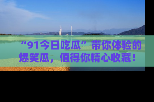“91今日吃瓜”带你体验的爆笑瓜，值得你精心收藏！