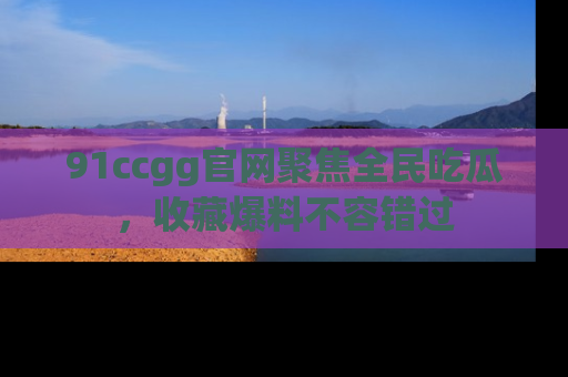 91ccgg官网聚焦全民吃瓜,收藏爆料不容错过