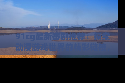 91cg最新番剧推荐:探索动漫游戏世界的精彩链接,尽在此处!