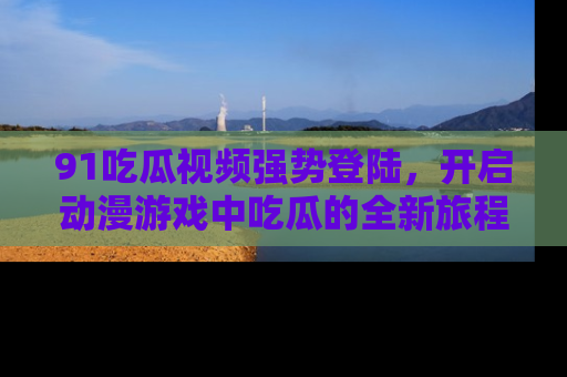 91吃瓜视频强势登陆,开启动漫游戏中吃瓜的全新旅程!