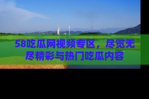58吃瓜网视频专区,尽览无尽精彩与热门吃瓜内容