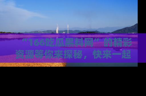 “166吃瓜黑料网”的精彩资源等你来探秘，快来一起吃瓜吧！
