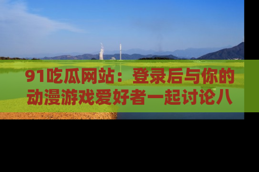 91吃瓜网站:登录后与你的动漫游戏爱好者一起讨论八卦!