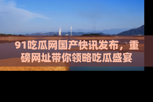 91吃瓜网国产快讯发布,重磅网址带你领略吃瓜盛宴