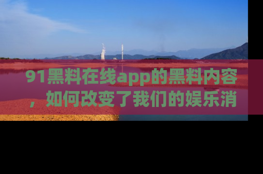 91黑料在线app的黑料内容,如何改变了我们的娱乐消费习惯?