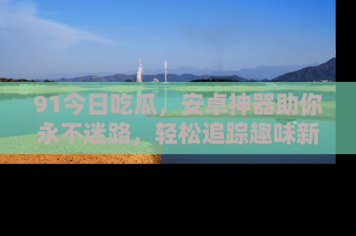 91今日吃瓜,安卓神器助你永不迷路,轻松追踪趣味新闻!