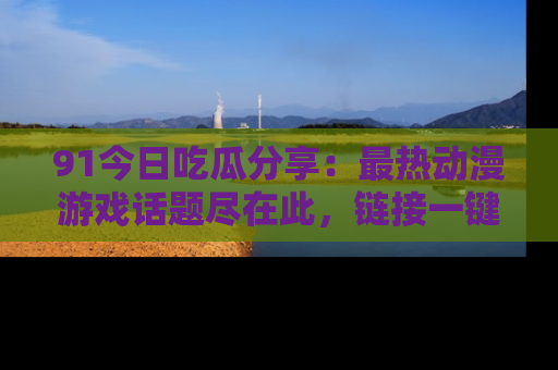 91今日吃瓜分享:最热动漫游戏话题尽在此,链接一键畅游!