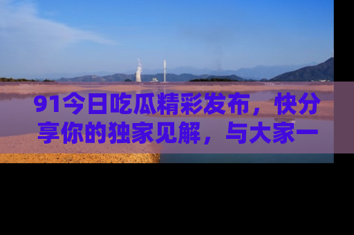 91今日吃瓜精彩发布,快分享你的独家见解,与大家一起讨论吧!