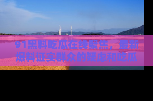 91黑料吃瓜在线聚焦,最新爆料证实群众的疑虑和吃瓜乐趣!
