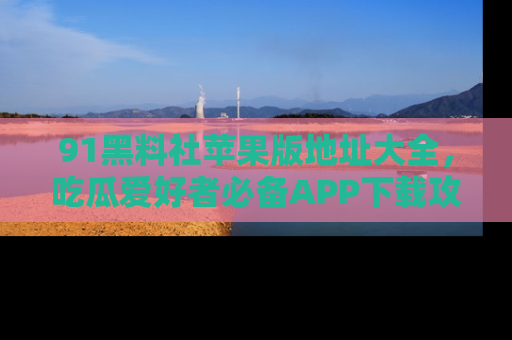 91黑料社苹果版地址大全,吃瓜爱好者必备APP下载攻略
