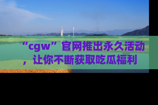 “cgw”官网推出永久活动，让你不断获取吃瓜福利