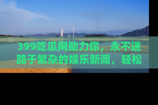 399吃瓜网助力你,永不迷路于繁杂的娱乐新闻,轻松追踪热点!