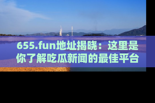 655.fun地址揭晓:这里是你了解吃瓜新闻的最佳平台,快来探索吧!