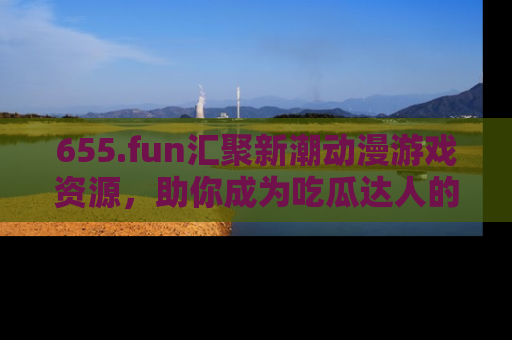655.fun汇聚新潮动漫游戏资源,助你成为吃瓜达人的必备平台!