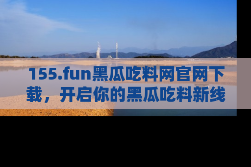 155.fun黑瓜吃料网官网下载,开启你的黑瓜吃料新线路,轻松找到入口!