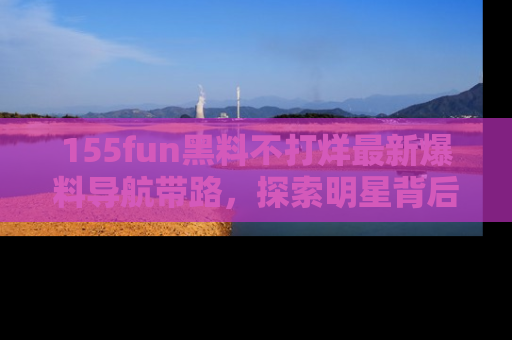 155fun黑料不打烊最新爆料导航带路,探索明星背后的秘密
