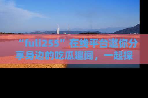 “fuli255”在线平台邀你分享身边的吃瓜趣闻，一起探索生活的小秘密！