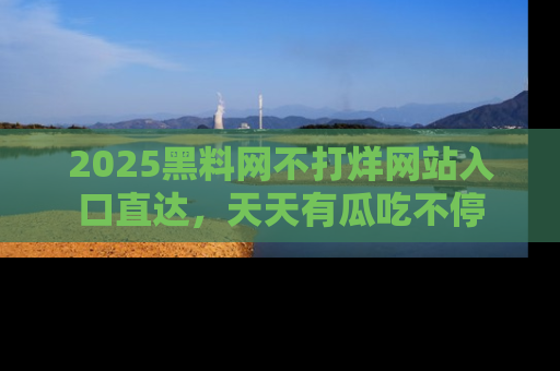 2025黑料网不打烊网站入口直达,天天有瓜吃不停