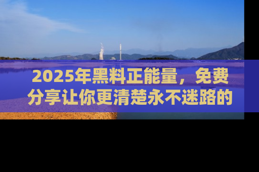 2025年黑料正能量,免费分享让你更清楚永不迷路的真相!