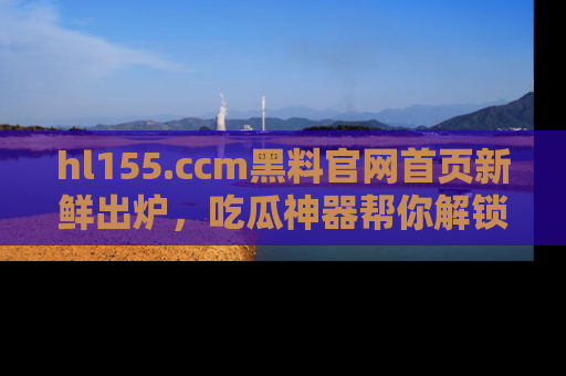 hl155.ccm黑料官网首页新鲜出炉,吃瓜神器帮你解锁那些鲜为人知的内幕!
