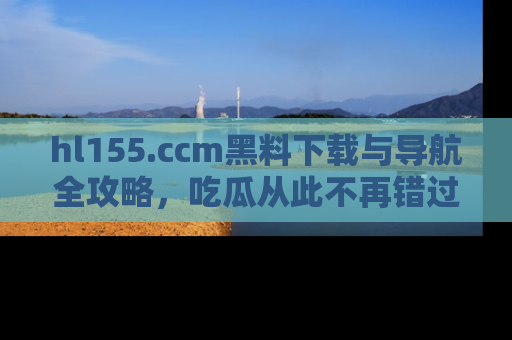 hl155.ccm黑料下载与导航全攻略,吃瓜从此不再错过任何热点