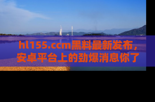 hl155.ccm黑料最新发布,安卓平台上的劲爆消息你了解了吗?