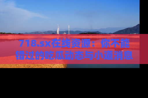 718.sx在线资源:你不能错过的吃瓜动态与小道消息