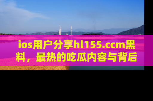ios用户分享hl155.ccm黑料，最热的吃瓜内容与背后的真实事件！