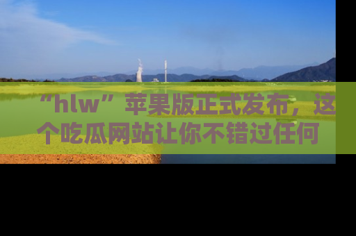 “hlw”苹果版正式发布，这个吃瓜网站让你不错过任何热议话题！