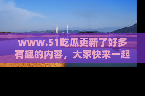 www.51吃瓜更新了好多有趣的内容,大家快来一起享受这波吃瓜热潮吧!