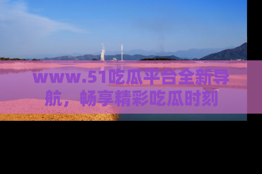 www.51吃瓜平台全新导航,畅享精彩吃瓜时刻