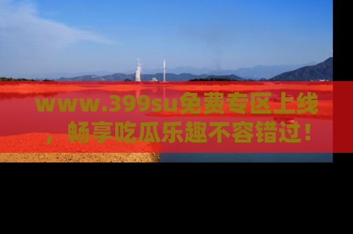 www.399su免费专区上线,畅享吃瓜乐趣不容错过!