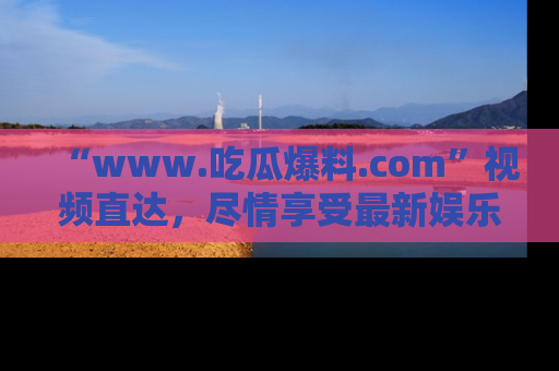 “www.吃瓜爆料.com”视频直达，尽情享受最新娱乐圈的吃瓜盛宴！