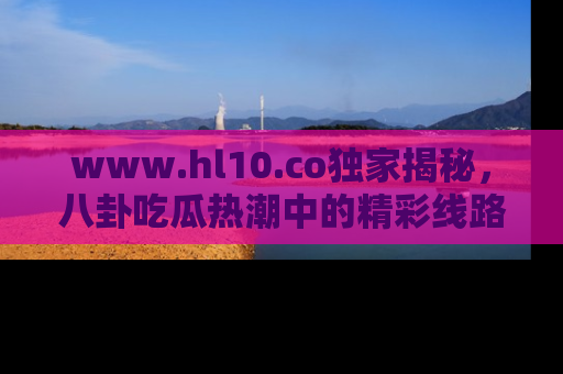 www.hl10.co独家揭秘,八卦吃瓜热潮中的精彩线路推荐
