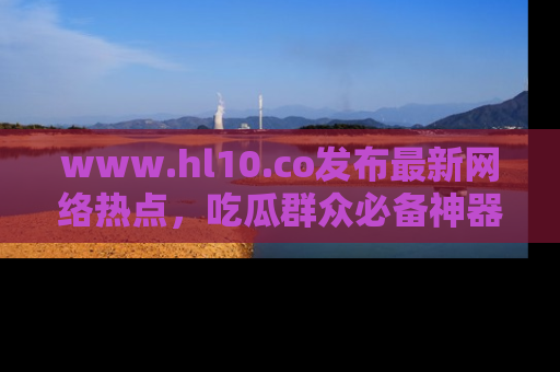 www.hl10.co发布最新网络热点,吃瓜群众必备神器
