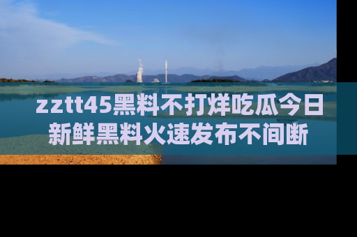 zztt45黑料不打烊吃瓜今日新鲜黑料火速发布不间断