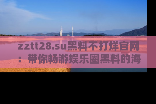 zztt28.su黑料不打烊官网:带你畅游娱乐圈黑料的海洋,掌握每一条最新消息