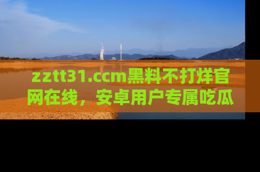 zztt31.ccm黑料不打烊官网在线,安卓用户专属吃瓜神器大揭秘